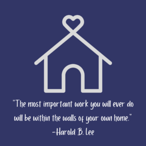 "The most important work you will ever do will e within the walls of your own home." - Harold B Lee